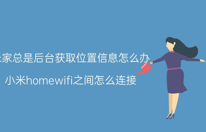 米家总是后台获取位置信息怎么办 小米homewifi之间怎么连接？